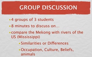 GROUP DISCUSSION

•4 groups of 3 students
•8 minutes to discuss on…
•compare the Mekong with rivers of the
 US (Mississippi)
    •Similarities or Differences
    •Occupation, Culture, Beliefs,
     animals
 