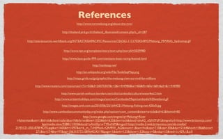 References
                                          http://www.mrcmekong.org/about-the-mrc/

                               http://thailand.prd.go.th/thailand_illustrated/content.php?s_id=287

       http://siteresources.worldbank.org/INTEASTASIAPACIFIC/Resources/226262-1151703454492/Mekong_MWRAS_hydromap.gif


                                http://www.npr.org/templates/story/story.php?storyId=5039980

                               http://www.laos-guide-999.com/vientiane-boat-racing-festival.html

                                                      http://tonlesap.net/

                                          http://en.wikipedia.org/wiki/File:TonleSapMap.png
                                  http://maps.grida.no/go/graphic/the-mekong-river-survival-for-millions

             http://www.reuters.com/resources/r/?m=02&d=20070307&t=2&i=444980&w=460&fh=&fw=&ll=&pl=&r=444980

                              http://www.parish-without-borders.net/cditt/cambodia/culture/waterfest2.htm
                          http://www.srisiamholidays.com/images/stories/Cambodia/Maps/cambodia%20wetland.gif

                               http://images.smh.com.au/2010/06/25/1644221/Mekong-Fishing-net-420x0.jpg
                  http://www.cambodiancommunityday.org/index.php?option=com_content&view=article&id=63&Itemid=80
                                               http://www.google.com/imgres?q=Mekong+River
 +ﬁsherman&um=1&hl=th&client=safari&sa=N&rls=en&biw=1020&bih=635&tbm=isch&tbnid=dmA2_xSjN7FijM:&imgrefurl=http://www.britannica.com/
                  bps/media-view/92881/1/0/0&docid=oAm2SyrwTYRwNM&imgurl=http://media-3.web.britannica.com/eb-media//
21/93121-050-878F4D70.jpg&w=1600&h=1097&ei=6_m_TvHJMonLrQfv9IW_AQ&zoom=1&iact=hc&vpx=710&vpy=306&dur=2164&hovh=186&hovw=
              271&tx=174&ty=97&sig=106310772108964024319&page=1&tbnh=135&tbnw=153&start=0&ndsp=13&ved=1t:429,r:8,s:0
 