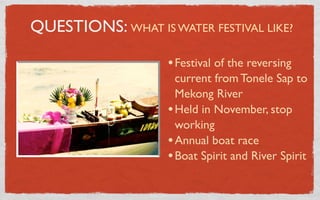 QUESTIONS: WHAT IS WATER FESTIVAL LIKE?

                    • Festival of the reversing
                      current from Tonele Sap to
                      Mekong River
                    • Held in November, stop
                      working
                    • Annual boat race
                    • Boat Spirit and River Spirit
 