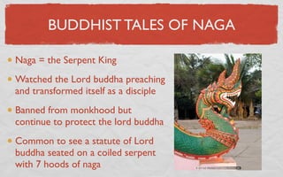 BUDDHIST TALES OF NAGA

Naga = the Serpent King
Watched the Lord buddha preaching
and transformed itself as a disciple
Banned from monkhood but
continue to protect the lord buddha
Common to see a statute of Lord
buddha seated on a coiled serpent
with 7 hoods of naga
 