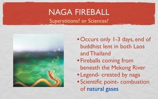 NAGA FIREBALL
Superstitions? or Sciences?


            • Occurs only 1-3 days, end of
              buddhist lent in both Laos
              and Thailand
            • Fireballs coming from
              beneath the Mekong River
            • Legend- created by naga
            • Scientiﬁc point- combustion
              of natural gases
 