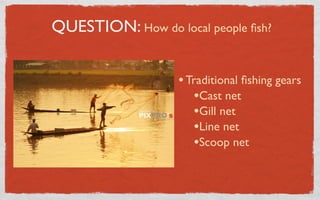 QUESTION: How do local people ﬁsh?


                   • Traditional ﬁshing gears
                      •Cast net
                      •Gill net
                      •Line net
                      •Scoop net
 