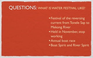 QUESTIONS: WHAT IS WATER FESTIVAL LIKE?

                    • Festival of the reversing
                      current from Tonele Sap to
                      Mekong River
                    • Held in November, stop
                      working
                    • Annual boat race
                    • Boat Spirit and River Spirit
 