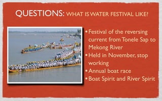 QUESTIONS: WHAT IS WATER FESTIVAL LIKE?

                    • Festival of the reversing
                      current from Tonele Sap to
                      Mekong River
                    • Held in November, stop
                      working
                    • Annual boat race
                    • Boat Spirit and River Spirit
 