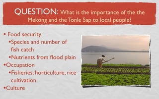QUESTION: What is the importance of the the
          Mekong and the Tonle Sap to local people?

• Food security
  •Species and number of
   ﬁsh catch
  •Nutrients from ﬂood plain
•Occupation
  •Fisheries, horticulture, rice
   cultivation
•Culture
 