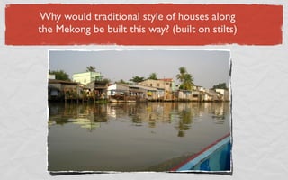 Why would traditional style of houses along
the Mekong be built this way? (built on stilts)
 