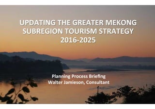  
UPDATING	
  THE	
  GREATER	
  MEKONG	
  
SUBREGION	
  TOURISM	
  STRATEGY	
  
2016-­‐2025	
  	
  
	
  
	
  Planning	
  Process	
  Brieﬁng	
  
Walter	
  Jamieson,	
  Consultant	
  
 