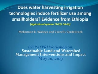 Does water harvesting irrigation
technologies induce fertilizer use among
smallholders? Evidence from Ethiopia
[Agricultural systems 114(1): 54-63]
ESSP-IFPRI Workshop on:
Sustainable Land and Watershed
Management Interventions and Impact
May 10, 2013
 