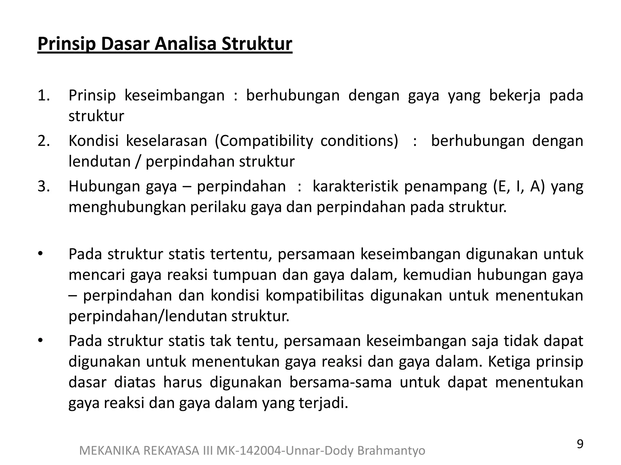 9MEKANIKA REKAYASA III MK-142004-Unnar-Dody Brahmantyo
Prinsip Dasar Analisa Struktur
1. Prinsip keseimbangan : berhubungan dengan gaya yang bekerja pada
struktur
2. Kondisi keselarasan (Compatibility conditions) : berhubungan dengan
lendutan / perpindahan struktur
3. Hubungan gaya – perpindahan : karakteristik penampang (E, I, A) yang
menghubungkan perilaku gaya dan perpindahan pada struktur.
• Pada struktur statis tertentu, persamaan keseimbangan digunakan untuk
mencari gaya reaksi tumpuan dan gaya dalam, kemudian hubungan gaya
– perpindahan dan kondisi kompatibilitas digunakan untuk menentukan
perpindahan/lendutan struktur.
• Pada struktur statis tak tentu, persamaan keseimbangan saja tidak dapat
digunakan untuk menentukan gaya reaksi dan gaya dalam. Ketiga prinsip
dasar diatas harus digunakan bersama-sama untuk dapat menentukan
gaya reaksi dan gaya dalam yang terjadi.
 