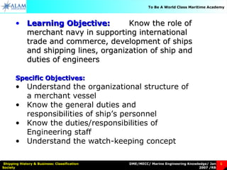 DME/MECC/ Marine Engineering Knowledge/ Jan
2007 /RB
Shipping History & Business: Classification
Society
1
To Be A World Class Maritime Academy
• Learning Objective:Learning Objective: Know the role ofKnow the role of
merchant navy in supporting internationalmerchant navy in supporting international
trade and commerce, development of shipstrade and commerce, development of ships
and shipping lines, organization of ship andand shipping lines, organization of ship and
duties of engineersduties of engineers
Specific Objectives:Specific Objectives:
• Understand the organizational structure of
a merchant vessel
• Know the general duties and
responsibilities of ship’s personnel
• Know the duties/responsibilities of
Engineering staff
• Understand the watch-keeping concept
 