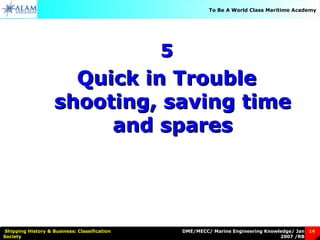 DME/MECC/ Marine Engineering Knowledge/ Jan
2007 /RB
Shipping History & Business: Classification
Society
14
To Be A World Class Maritime Academy
55
Quick in TroubleQuick in Trouble
shooting, saving timeshooting, saving time
and sparesand spares
 