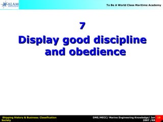 DME/MECC/ Marine Engineering Knowledge/ Jan
2007 /RB
Shipping History & Business: Classification
Society
16
To Be A World Class Maritime Academy
77
Display good disciplineDisplay good discipline
and obedienceand obedience
 