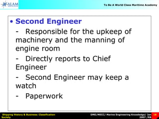 DME/MECC/ Marine Engineering Knowledge/ Jan
2007 /RB
Shipping History & Business: Classification
Society
18
To Be A World Class Maritime Academy
• Second Engineer
- Responsible for the upkeep of
machinery and the manning of
engine room
- Directly reports to Chief
Engineer
- Second Engineer may keep a
watch
- Paperwork
 
