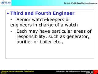 DME/MECC/ Marine Engineering Knowledge/ Jan
2007 /RB
Shipping History & Business: Classification
Society
19
To Be A World Class Maritime Academy
• Third and Fourth Engineer
- Senior watch-keepers or
engineers in charge of a watch
- Each may have particular areas of
responsibility, such as generator,
purifier or boiler etc.,
 