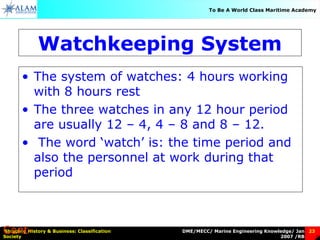 DME/MECC/ Marine Engineering Knowledge/ Jan
2007 /RB
Shipping History & Business: Classification
Society
23
To Be A World Class Maritime Academy
Watchkeeping System
• The system of watches: 4 hours working
with 8 hours rest
• The three watches in any 12 hour period
are usually 12 – 4, 4 – 8 and 8 – 12.
• The word ‘watch’ is: the time period and
also the personnel at work during that
period
Cont-
 
