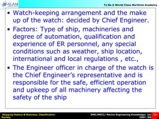 DME/MECC/ Marine Engineering Knowledge/ Jan
2007 /RB
Shipping History & Business: Classification
Society
24
To Be A World Class Maritime Academy
• Watch-keeping arrangement and the make
up of the watch: decided by Chief Engineer.
• Factors: Type of ship, machineries and
degree of automation, qualification and
experience of ER personnel, any special
conditions such as weather, ship location,
international and local regulations , etc.,
• The Engineer officer in charge of the watch is
the Chief Engineer’s representative and is
responsible for the safe, efficient operation
and upkeep of all machinery affecting the
safety of the ship
 
