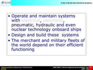 DME/MECC/ Marine Engineering Knowledge/ Jan
2007 /RB
Shipping History & Business: Classification
Society
5
To Be A World Class Maritime Academy
• Operate and maintain systems
with electrical, electronic,
pneumatic, hydraulic and even
nuclear technology onboard ships
• Design and build these systems
• The merchant and military fleets of
the world depend on their efficient
functioning
 