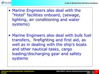 DME/MECC/ Marine Engineering Knowledge/ Jan
2007 /RB
Shipping History & Business: Classification
Society
6
To Be A World Class Maritime Academy
• Marine Engineers also deal with the
"Hotel" facilities onboard, (sewage,
lighting, air conditioning and water
systems)
• Marine Engineers also deal with bulk fuel
transfers, firefighting and first aid, as
well as in dealing with the ship's boats
and other nautical tasks, cargo
loading/discharging gear and safety
systems.
 