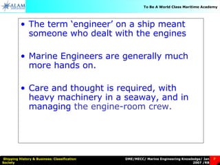 DME/MECC/ Marine Engineering Knowledge/ Jan
2007 /RB
Shipping History & Business: Classification
Society
7
To Be A World Class Maritime Academy
• The term ‘engineer’ on a ship meant
someone who dealt with the engines
• Marine Engineers are generally much
more hands on.
• Care and thought is required, with
heavy machinery in a seaway, and in
managing the engine-room crew.
 