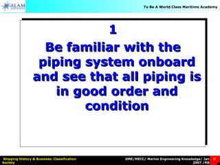 DME/MECC/ Marine Engineering Knowledge/ Jan
2007 /RB
Shipping History & Business: Classification
Society
9
To Be A World Class Maritime Academy
11
Be familiar with theBe familiar with the
piping system onboardpiping system onboard
and see that all piping isand see that all piping is
in good order andin good order and
conditioncondition
11
Be familiar with theBe familiar with the
piping system onboardpiping system onboard
and see that all piping isand see that all piping is
in good order andin good order and
conditioncondition
 