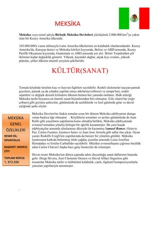 4719955-547370MEKSİKA<br />Meksika veya resmî adıyla Birleşik Meksika Devletleriyüzölçümü 2.000.000 km2'ye yakın olan bir Kuzey Amerika ülkesidir.<br />105.000.000'a varan nüfusuyla Latin Amerika ülkelerinin en kalabalık olanlarındandır. Kuzey Amerika'da, Karayıp denizi ve Meksika körfezi kıyısında, Belize ve ABD arasında, Kuzey Pasifik Okyanusu kıyısında, Guatemala ve ABD arasında yer alır. İklimi Tropikalden çöl iklimine kadar değişiklik gösterir. Yüksek, kayalıklı dağlar, alçak kıyı ovaları, yüksek platolar, çöller ülkenin önemli yeryüzü şekilleridir.<br />KÜLTÜR(SANAT)<br />Tomala köyünde üretilen kuş ve hayvan figürleri sayılabilir. Renkli süslemeler taşıyan pamuk giysilere, pamuk ya da yünden yapılan omuz atkılarına (rebozo) ve serape'lere, renkli sepetlere ve değişik desenli kilimlere ülkenin hemen her yanında rastlanır. Halk müziği Meksika tarihi boyunca en önemli sanat biçimlerinden biri olmuştur. Eski charro'lar (sığır çobanı) gibi giyinen şarkıcılar, günümüzde de şenliklerde ve özel günlerde gitar ve davul eşliğinde şarkı söyler.<br />RESMİ DİL: İSPANYOLCABAŞKENT: MEXİCO CİTYTOPLAM NÜFUS: 1, 972,550 (km²)MEKSİKA GENEL ÖZELİKLERİMeksika Devrimi'ne ilişkin temalar uzun bir dönem Meksika edebiyatına damga vuran başlıca öğe olmuştur   . Köylülerin sorunları ve acıları günümüzde de Juan Rulfo gibi yazarların yapıtlarına konu olmakla birlikte, Meksika edebiyatında evrensel temalara yöneliş belirgin bir ağırlık kazanmıştır. Bu yeni kuşak edebiyatçılar arasında uluslararası düzeyde ün kazanmış Samuel Ramos, Octavio Paz, Carlos Fuentes, Gustavo Sainz ve Juan José Arreola gibi adlar öne çıkar. Oyun yazarı Rodolfo Usigli'nin yapıtlarında da benzer bir yönelim görülür. Meksika tiyatrosuna katkıda bulunmuş öteki çağdaş yazarlar arasında Luisa Josefina Hernández ve Emilio Carballido sayılabilir. Müzikte evrenselleşme çığırına öncülük eden Carlos Chávez'i başka bazı genç besteciler de izlemiştir.<br />Duvar resmi Meksika'nın dünya çapında adını duyurduğu sanat dallarının başında gelir. Diego Rivera, José Clemente Orozco ve David Alfaro Siqueiros gibi ressamlar Meksika tarihi ve kültürünü kalabalık, canlı, figüratif kompozisyonlarla yansıtan yapıtlarıyla tanınmıştır.<br />, <br />