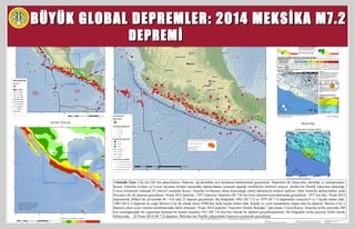 BÜYÜK GLOBAL DEPREMLER: 2014 MEKSİKA M7.2BÜYÜK GLOBAL DEPREMLER: 2014 MEKSİKA M7.2
DEPREMİDEPREMİ
Tektonik Özet: City’nin 265 km güneybatısı). Deprem, sığ derinlikte ters faylanma mekanizmalı gerçekleşti. Depremin ilk lokasyonu, derinliği ve mekanizması;
Kuzey Amerika levhası ve Cocos okyanus levhası arasındaki dalma-batma zonunun taşıdığı özelliklerle birbirini tutuyor. eksika’nın Pasifik yakasının tektoniği,
Cocos levhasının yaklaşık 65 mm/yıl oranında Kuzey Amerika levhasının altına kuzeydoğu yönlü dalmasıyla kontrol ediliyor. Orta Amerika dalma-batma zonu
boyunca sık sık deprem gerçekleşir. Nisan 2014 depremi, 1957 Guerrero Depremi (M 7.8)’nin kırık alanının kuzeybatısında gerçekleşti. 1975’ten beri, Nisan 2014
depreminin 200km’lik çevresinde M > 6.0 olan 23 deprem gerçekleşti. Bu bölgedeki 1981 (M 7.2) ve 1979 (M 7.5) depremleri sırasıyla 9 ve 5 kayba neden oldu.
1985 (M 8.1) depremi ise çoğu Mexico City’de olmak üzere 9500’den fazla kayba neden oldu. Küçük ve yerel tsunamilere neden olan bu deprem, Mexico City’e
deprem erken uyarı sistemi kurulmasınada etkili olmuştur. Nisan 2014 depremi “Guerrero Sismik Boşluğu” nda oluştu. Cocos-Kuzey Amerika levha sınırında 200
km uzunluğundaki bir segmentte bulunan bu sismik boşlukta 1911 (M 7.6)’den beri büyük bir deprem gerçekleşmemişti. Bu bölgedeki levha arayüzü, kilitli olarak
biliniyordu. 18 Nisan 2014 (M 7.2) depremi, Meksika’nın Pasifik yakasındaki Guerrero eyaletinde gerçekleşti.
 