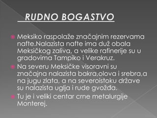  Meksiko raspolaže značajnim rezervama
  nafte.Nalazista nafte ima duž obala
  Meksičkog zaliva, a velike rafinerije su u
  gradovima Tampiko i Verakruz.
 Na severu Meksičke visoravni su
  značajna nalazista bakra,olova i srebra,a
  na jugu zlata, a na severoistoku države
  su nalazista uglja i rude gvožđa.
 Tu je i veliki centar crne metalurgije
  Monterej.
 