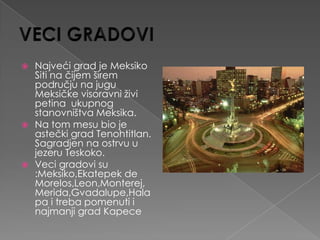  Najveći grad je Meksiko
  Siti na čijem širem
  području na jugu
  Meksičke visoravni živi
  petina ukupnog
  stanovništva Meksika.
 Na tom mesu bio je
  astečki grad Tenohtitlan.
  Sagradjen na ostrvu u
  jezeru Teskoko.
 Veci gradovi su
  :Meksiko,Ekatepek de
  Morelos,Leon,Monterej,
  Merida,Gvadalupe,Hala
  pa i treba pomenuti i
  najmanji grad Kapece
 