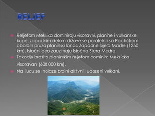    Reljefom Meksika dominiraju visoravni, planine i vulkanske
    kupe. Zapadnim delom države se paralelno sa Pacifičkom
    obalom pruza planinski lanac Zapadne Sijera Madre (1250
    km). Istočni deo zauzimaju Istočna Sijera Madre.
   Takodje izrazito planinskim reljefom dominira Meksicka
    visoravan (600 000 km).
   Na jugu se nalaze brojni aktivni i ugaseni vulkani.
 