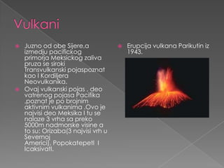    Juzno od obe Sijere,a               Erupcija vulkana Parikutin iz
    izmedju pacifickog                   1943.
    primorja Meksickog zaliva
    pruza se siroki
    Transvulkanski pojaspoznat
    kao I Kordiljera
    Neovulkanika.
   Ovaj vulkanski pojas , deo
    vatrenog pojasa Pacifika
    ,poznat je po brojnim
    aktivnim vulkanima .Ovo je
    najvisi deo Meksika I tu se
    nalaze 3 vrha sa preko
    5000m nadmorske visine a
    to su: Orizaba(3 najvisi vrh u
    Severnoj
    Americi), Popokatepetl I
    Icaksivatl.
 