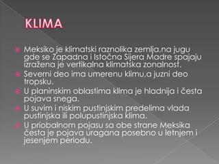    Meksiko je klimatski raznolika zemlja,na jugu
    gde se Zapadna i Istočna Sijera Madre spajaju
    izražena je vertikalna klimatska zonalnost.
   Severni deo ima umerenu klimu,a juzni deo
    tropsku.
   U planinskim oblastima klima je hladnija i česta
    pojava snega.
   U suvim i niskim pustinjskim predelima vlada
    pustinjska ili polupustinjska klima.
   U priobalnom pojasu sa obe strane Meksika
    česta je pojava uragana posebno u letnjem i
    jesenjem periodu.
 