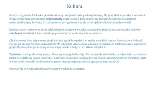 Kultura
Każdy z regionów Meksyku posiada własną i niepowtarzalną sztukę ludową. Na przykład w górskich wioskach
wciąż wyrabiany jest ręcznie popel amante czyli papier z kory drzew, na którym Aztekowie malunkami
uwieczniali różne historie, a dziś używany jest głównie w trakcie obrzędów lokalnych uzdrowicieli.
Bardzo ważny element w życiu Meksykanów odgrywa muzyka, szczególnie popularna jest muzyka ludowa -
ranchero i mariachi, która zyskała popularność w wielu krajach na świecie.
Choć powszechnie używanym językiem jest język hiszpański, w wielu wiejskich terenach miejscowa ludność
posługuje się narzeczami indiańskimi. W ostatnich latach coraz większą popularność zdobywa także starożytny
język Majów, którego uczy się coraz więcej osób z dużych ośrodków miejskich.
Valadores, czyli podniebny taniec, który wykonują ludzie orły. To niezwykłe widowisko, a właściwie ceremonia,
która narodziła się około 500 roku.. Czterech mężczyzn zwisających na linach zaczepionych do wysokiego pala
wiruje w takt muzyki wykonywanej przez piątego mężczyznę siedzącego na jego szczycie.
Istotną rolę w życiu Meksykanów odgrywa także piłka nożna.
 