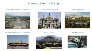 Co warto jeszcze zobaczyć:
Miasto prekolumbijskie Teotihuacán Pałac Sztuk Pięknych Park Chapultepec
Bazylika Matki Boskiej z Guadalupe Piramida Słońca Zoo Chapultepec
 