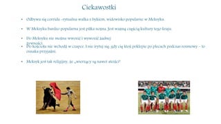 Ciekawostki
• Odbywa się corrida -rytualna walka z bykiem, widowisko popularne w Meksyku.
• W Meksyku bardzo popularna jest piłka nożna. Jest ważną częścią kultury tego kraju.
• Do Meksyku nie można wwozić i wywozić żadnej
żywności.
• Do kościoła nie wchodź w czapce. I nie irytuj się, gdy cię ktoś poklepie po plecach podczas rozmowy – to
oznaka przyjaźni.
• Meksyk jest tak religijny, że „wierzący są nawet ateiści”
 