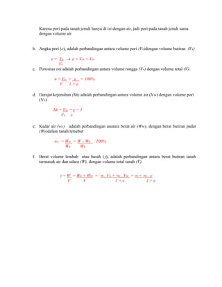 Karena pori pada tanah jenuh hanya di isi dengan air, jadi pori pada tanah jenuh sama
dengan volume air
b. Angka pori (e), adalah perbandingan antara volume pori (Vv)dengan volume butiran (Vs)
e = Vv  e = Vw = Vw
Vs
c. Porositas (n) adalah perbandingan antara volume rongga (Vv) dengan volume total (V).
n = Vv = e = 100%
V 1 + e
d. Derajat kejenuhan (SR) adalah perbandingan antara volume air (Vw) dengan volume pori
(Vv)
SR = Vw = e = 1
Vv e
e. Kadar air (wc) adalah perbandingan anatara berat air (Ww), dengan berat butiran padat
(Ws)dalam tanah tersebut
wc = Ww = W – Ws . 100%
Ws Ws
f. Berat volume lembab atau basah (), adalah perbandingan antara berat butiran tanah
termasuk air dan udara (W), dengan volume total tanah (V).
 = W = Ws + Ww = s . Vs + w . Vw = s + w . e
V V 1 + e 1 + e
 
