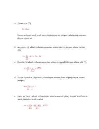 a. Volume pori (Vv)
Vv = Vw
Karena pori pada tanah jenuh hanya di isi dengan air, jadi pori pada tanah jenuh sama
dengan volume air
b. Angka pori (e), adalah perbandingan antara volume pori (Vv)dengan volume butiran
(Vs)
e = Vv  e = Vw = Vw
Vs
c. Porositas (n) adalah perbandingan antara volume rongga (Vv) dengan volume total (V).
n = Vv = e = 100%
V 1 + e
d. Derajat kejenuhan (SR) adalah perbandingan antara volume air (Vw) dengan volume
pori (Vv)
SR = Vw = e = 1
Vv e
e. Kadar air (wc) adalah perbandingan anatara berat air (Ww), dengan berat butiran
padat (Ws)dalam tanah tersebut
wc = Ww = W – Ws . 100%
Ws Ws
 