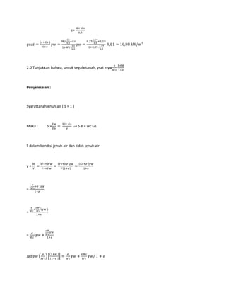 e=
3
2.0 Tunjukkan bahwa, untuk segala tanah, γsat = γw
Penyelesaian :
Syarattanahjenuh air ( S = 1 )
Maka : S = S.e = wc Gs
Γ dalam kondisi jenuh air dan tidak jenuh air
γ =
=
=
=
Jadi
 