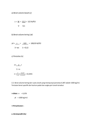 a) Berat volume basah ( )
= W = 12,2 = 122 Ib/ft3
V 0,1
b) Berat volume kering ( d)
d = = 122 = 108,93 Ib/ft3
1+ wc 1 + 0,12
c) Porositas (n)
n= e =
1 + e
n = = = 0,1431
2.2. Berat volume kering dari suatu tanah yang mempunyai porositas 0,387 adalah 1600 kg/m3.
Tentukan berat spesifik dari butiran padat dan angka pori tanah tersebut.
>>Diket : n = 0,378
d = 1600 kg/m3
>>Penyelesaian :
a. Beratspesifik (Gs)
 