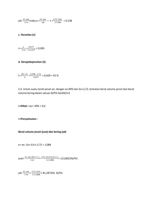 γd= maka e = = = 0.138
c. Porositas (n)
n = = = 0,309
d. Derajatkejenuhan (S)
S = = = 0,420 ≈ 42 %
2.4. Untuk suatu tanah jenuh air, dengan w=40% dan Gs=2,72, tentukan berat volume jenuh dan berat
volume kering dalam satuan lb/ft3 dankN/m3
>>Diket : wc= 40% = 0,4
>>Penyelesaian :
Berat volume jenuh (γsat) dan kering (γd)
e= wc .Gs= 0,4 x 2,72 = 1,088
γsat= = = 113,8023Ib/ft3
γd= = = 81,287356 Ib/ft3
 