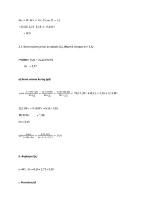 W
= 0,126 .2,72 . 62,4 (1 – 0,116 )
= 18,9
2.7. Berat volume jenuh air adalah 20,12kN/m3. Dengan Gs= 2,72
>>Diket : γsat = 20,12 kN/m3
Gs = 2,72
a).Berat volume kering (γd)
=
20,12 9,18 – 7,85
10,31 = 1,96
= 0,19
=
b. Angkapori (e)
e = = 0,19 x 2,72 = 0,39
c. Porositas (n)
 