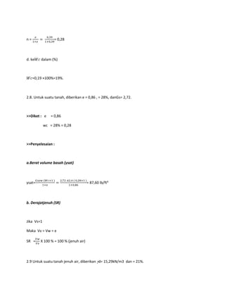 n = = 0,28
d. ke dalam (%)
=0,19 ×100%=19%.
2.8. Untuk suatu tanah, diberikan e = 0,86 , = 28%, danGs= 2,72.
>>Diket : e = 0,86
wc = 28% = 0,28
>>Penyelesaian :
a.Berat volume basah (γsat)
γsat= = 87,60 lb/ft³
b. Derajatjenuh (SR)
Jika Vs=1
Maka Vv = Vw = e
SR = X 100 % = 100 % (jenuh air)
2.9 Untuk suatu tanah jenuh air, diberikan d= 15,29kN/m3 dan = 21%.
 
