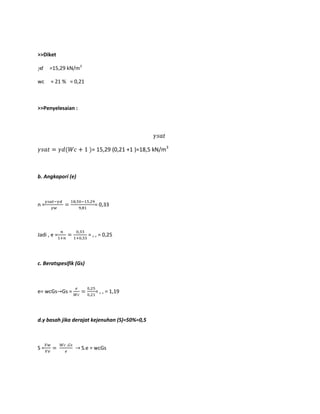>>Diket
d =15,29 kN/m3
wc = 21 % = 0,21
>>Penyelesaian :
= 15,29 (0,21 +1 )=18,5 kN/m3
b. Angkapori (e)
n = = 0,33
Jadi , e = = , , = 0,25
c. Beratspesifik (Gs)
e= wcGs Gs = = , , = 1,19
d.γ basah jika derajat kejenuhan (S)=50%=0,5
S = S.e = wcGs
 
