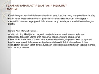 TEKANAN TANAH AKTIF DAN PASIF MENURUT
RANKINE
Keseimbangan plastis di dalam tanah adalah suatu keadaan yang menyebabkan tiap-tiap
titik di dalam massa tanah menuju proses ke suatu keadaan runtuh. rankine(1857)
menyelidiki keadaan tegangan di dalam tanah yang berada pada kondisi keseimbangan
plastis
Kondisi Aktif Menurut Rankine
Apabila dinding AB diijinkan bergerak menjauhi massa tanah secara perlahan-
lahan,maka tegangan utama arah horisontal akan berkurang secara terus
menerus.Akhirnya suatu kondisi, yaitu kondisi keseimbangan plastis, akan dicapai bila
kondisi tegangan di dalam elemen tanah dapat diwakili oleh lingkaran Mohr b dan
kelonggaran di dalam tanah terjadi. Keadaan terseubt di atas dinamakan sebagai ‘kondisi
aktif menurut rankine’
 