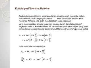 Kondisi pasif Menurut Rankine
Apabila tembok didorong secara perlahan-lahan ke arah masuk ke dalam
massa tanah, maka tegangan utama akan bertambah secara terns
menerus. Akhimya kita akan mendapatkan suatu keadaan
yang menyebabkan kondisi tegangan elemen tanah dapat diwakili oleh
lingkaran Mohr b. Pada keadaan ini, keruntuhan tanah akan teijadi yang saat
ini kita kenal sebagai kondisi pasifmenurut Rankine (Rankine's passive state)
Untuk tanah tidak berkohesi (c=0)
 