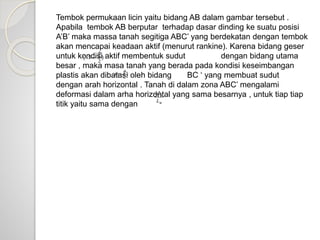 Tembok permukaan licin yaitu bidang AB dalam gambar tersebut .
Apabila tembok AB berputar terhadap dasar dinding ke suatu posisi
A’B’ maka massa tanah segitiga ABC’ yang berdekatan dengan tembok
akan mencapai keadaan aktif (menurut rankine). Karena bidang geser
untuk kondisi aktif membentuk sudut dengan bidang utama
besar , maka masa tanah yang berada pada kondisi keseimbangan
plastis akan dibatasi oleh bidang BC ‘ yang membuat sudut
dengan arah horizontal . Tanah di dalam zona ABC’ mengalami
deformasi dalam arha horizontal yang sama besarnya , untuk tiap tiap
titik yaitu sama dengan
 