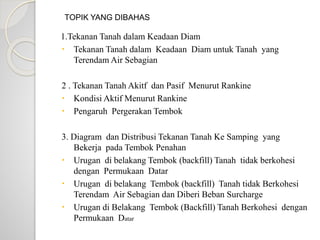 1.Tekanan Tanah dalam Keadaan Diam
 Tekanan Tanah dalam Keadaan Diam untuk Tanah yang
Terendam Air Sebagian
2 . Tekanan Tanah Akitf dan Pasif Menurut Rankine
 Kondisi Aktif Menurut Rankine
 Pengaruh Pergerakan Tembok
3. Diagram dan Distribusi Tekanan Tanah Ke Samping yang
Bekerja pada Tembok Penahan
 Urugan di belakang Tembok (backfill) Tanah tidak berkohesi
dengan Permukaan Datar
 Urugan di belakang Tembok (backfill) Tanah tidak Berkohesi
Terendam Air Sebagian dan Diberi Beban Surcharge
 Urugan di Belakang Tembok (Backfill) Tanah Berkohesi dengan
Permukaan Datar
TOPIK YANG DIBAHAS
 