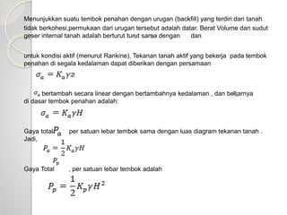 Menunjukkan suatu tembok penahan dengan urugan (backfill) yang terdiri dari tanah
tidak berkohesi,permukaan dari urugan tersebut adalah datar. Berat Volume dan sudut
geser internal tanah adalah berturut turut sama dengan dan
untuk kondisi aktif (menurut Rankine), Tekanan tanah aktif yang bekerja pada tembok
penahan di segala kedalaman dapat diberikan dengan persamaan
bertambah secara linear dengan bertambahnya kedalaman , dan besarnya
di dasar tembok penahan adalah:
Gaya total per satuan lebar tembok sama dengan luas diagram tekanan tanah .
Jadi,
Gaya Total , per satuan lebar tembok adalah
 