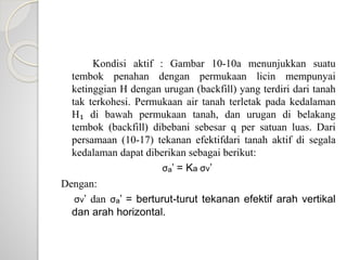 Kondisi aktif : Gambar 10-10a menunjukkan suatu
tembok penahan dengan permukaan licin mempunyai
ketinggian H dengan urugan (backfill) yang terdiri dari tanah
tak terkohesi. Permukaan air tanah terletak pada kedalaman
H₁ di bawah permukaan tanah, dan urugan di belakang
tembok (backfill) dibebani sebesar q per satuan luas. Dari
persamaan (10-17) tekanan efektifdari tanah aktif di segala
kedalaman dapat diberikan sebagai berikut:
σₐ’ = Ka σv’
Dengan:
σv’ dan σₐ’ = berturut-turut tekanan efektif arah vertikal
dan arah horizontal.
 