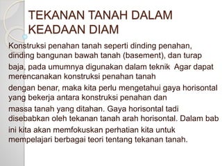 TEKANAN TANAH DALAM
KEADAAN DIAM
Konstruksi penahan tanah seperti dinding penahan,
dinding bangunan bawah tanah (basement), dan turap
baja, pada umumnya digunakan dalam teknik Agar dapat
merencanakan konstruksi penahan tanah
dengan benar, maka kita perlu mengetahui gaya horisontal
yang bekerja antara konstruksi penahan dan
massa tanah yang ditahan. Gaya horisontal tadi
disebabkan oleh tekanan tanah arah horisontal. Dalam bab
ini kita akan memfokuskan perhatian kita untuk
mempelajari berbagai teori tentang tekanan tanah.
 