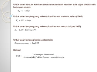 Untuk tanah berbutir, koefisien tekanan tanah dalam keadaan diam dapat diwakili oleh
hubungan empiris;
Untuk tanah lempung yang terkonsolidasi normal menurut jreland(1965)
Untuk tanah lempung yang terkonsolidasi normal menurut alpan(1967)
Untuk tanah lempung terkonsolidasi lebih
Dengan
 